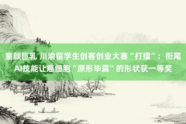 童颜巨乳 川渝留学生创客创业大赛“打擂”：衔尾AI技能让癌细胞“原形毕露”的形状获一等奖