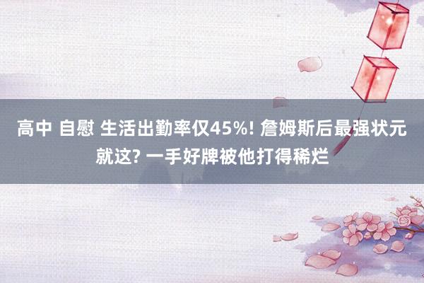 高中 自慰 生活出勤率仅45%! 詹姆斯后最强状元就这? 一手好牌被他打得稀烂
