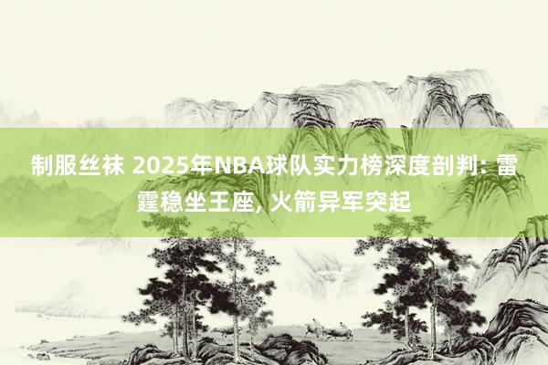 制服丝袜 2025年NBA球队实力榜深度剖判: 雷霆稳坐王座， 火箭异军突起