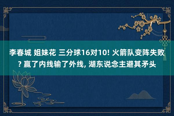 李春城 姐妹花 三分球16对10! 火箭队变阵失败? 赢了内线输了外线， 湖东说念主避其矛头