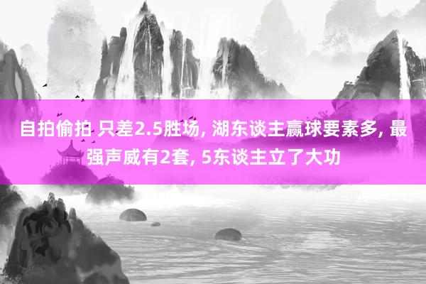 自拍偷拍 只差2.5胜场， 湖东谈主赢球要素多， 最强声威有2套， 5东谈主立了大功