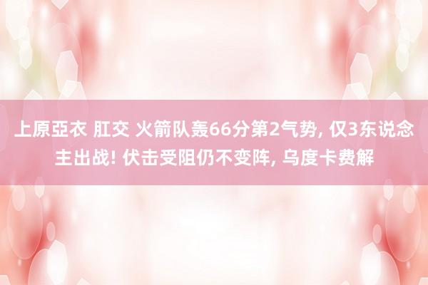 上原亞衣 肛交 火箭队轰66分第2气势， 仅3东说念主出战! 伏击受阻仍不变阵， 乌度卡费解