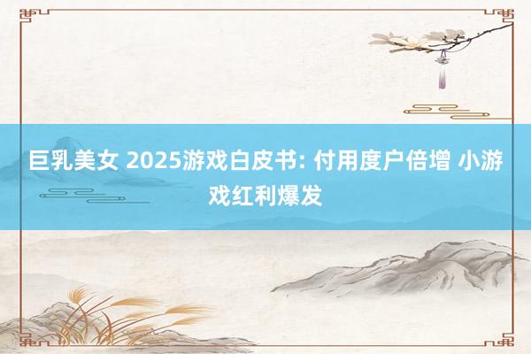 巨乳美女 2025游戏白皮书: 付用度户倍增 小游戏红利爆发