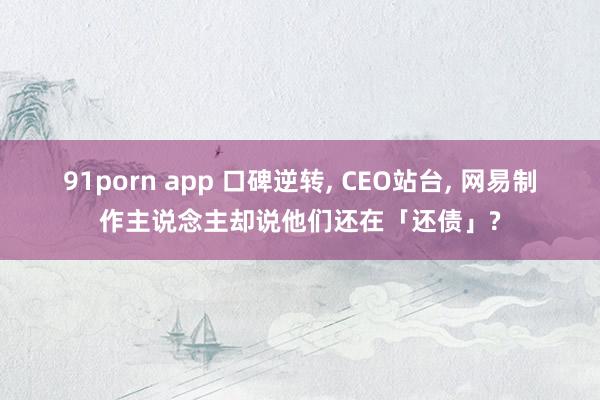 91porn app 口碑逆转， CEO站台， 网易制作主说念主却说他们还在「还债」?