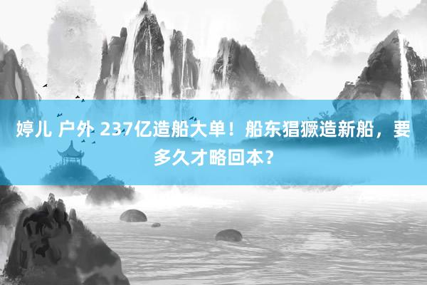 婷儿 户外 237亿造船大单！船东猖獗造新船，要多久才略回本？