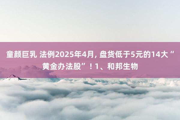 童颜巨乳 法例2025年4月， 盘货低于5元的14大“黄金办法股” ! 1、和邦生物