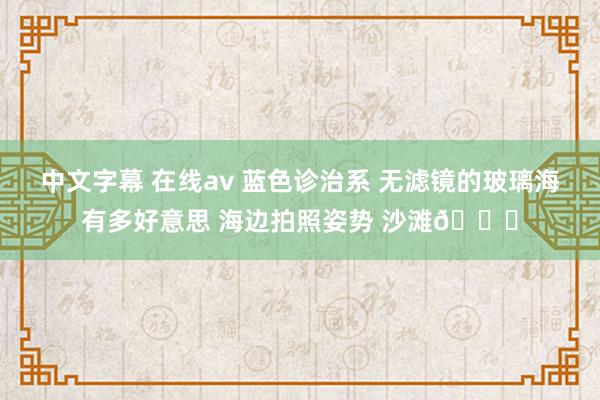 中文字幕 在线av 蓝色诊治系 无滤镜的玻璃海有多好意思 海边拍照姿势 沙滩🏖