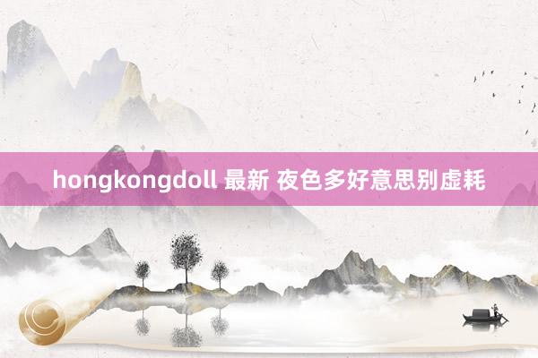 hongkongdoll 最新 夜色多好意思别虚耗