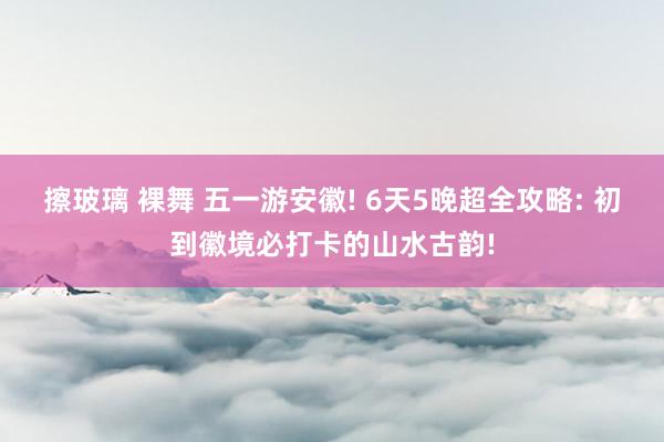 擦玻璃 裸舞 五一游安徽! 6天5晚超全攻略: 初到徽境必打卡的山水古韵!