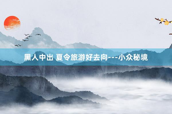 黑人中出 夏令旅游好去向---小众秘境