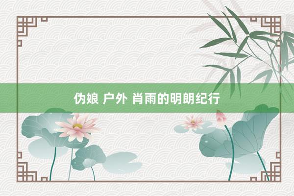 伪娘 户外 肖雨的明朗纪行