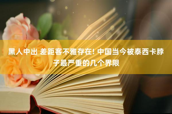 黑人中出 差距客不雅存在! 中国当今被泰西卡脖子最严重的几个界限