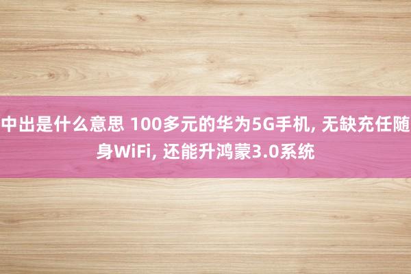 中出是什么意思 100多元的华为5G手机， 无缺充任随身WiFi， 还能升鸿蒙3.0系统