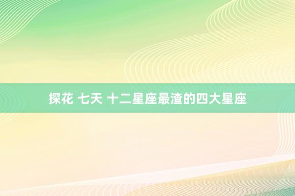 探花 七天 十二星座最渣的四大星座