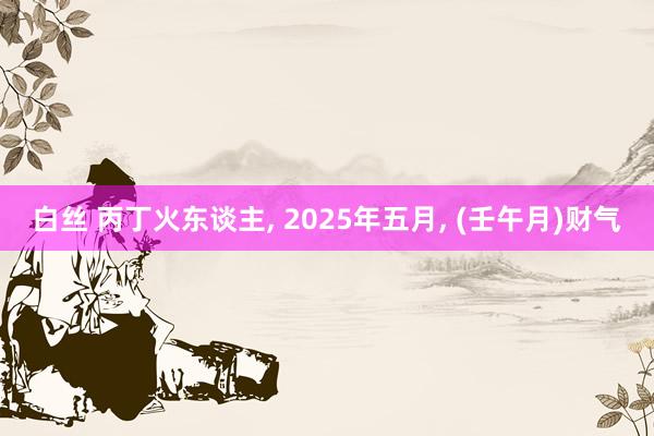 白丝 丙丁火东谈主， 2025年五月， (壬午月)财气