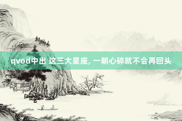 qvod中出 这三大星座， 一朝心碎就不会再回头