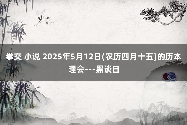 拳交 小说 2025年5月12日(农历四月十五)的历本理会---黑谈日