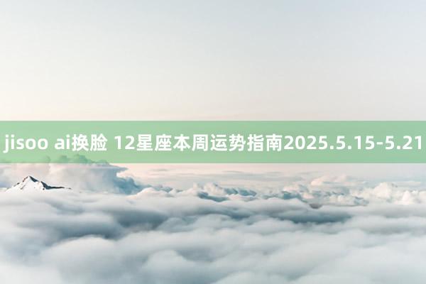 jisoo ai换脸 12星座本周运势指南2025.5.15-5.21