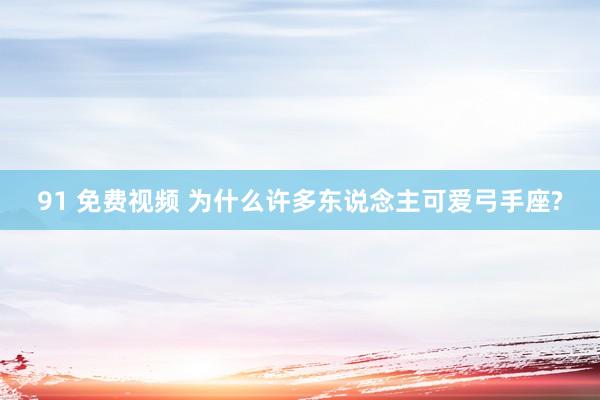 91 免费视频 为什么许多东说念主可爱弓手座?