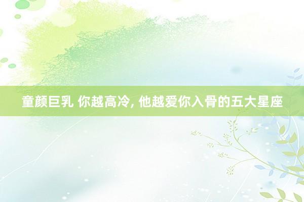童颜巨乳 你越高冷， 他越爱你入骨的五大星座