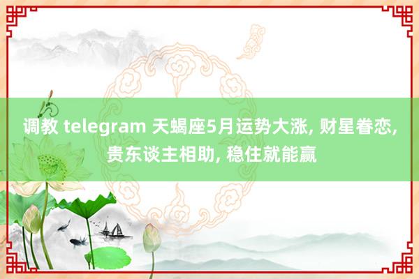 调教 telegram 天蝎座5月运势大涨， 财星眷恋， 贵东谈主相助， 稳住就能赢