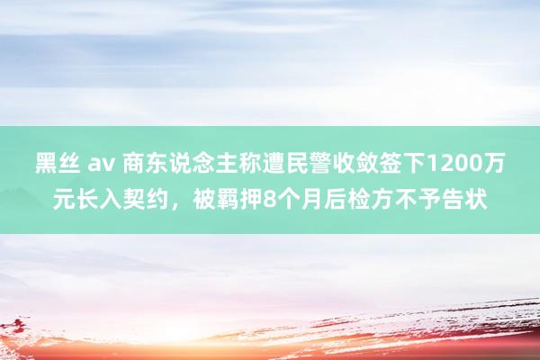 黑丝 av 商东说念主称遭民警收敛签下1200万元长入契约，被羁押8个月后检方不予告状
