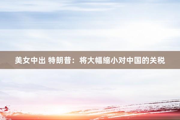 美女中出 特朗普：将大幅缩小对中国的关税