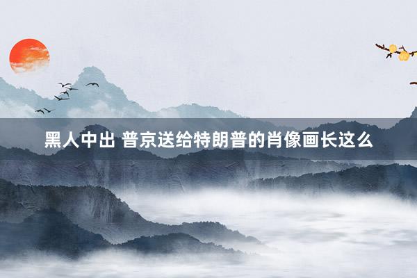 黑人中出 普京送给特朗普的肖像画长这么