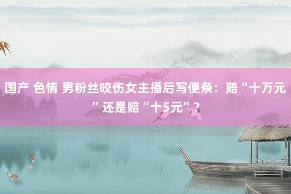国产 色情 男粉丝咬伤女主播后写便条：赔“十万元”还是赔“十5元”？