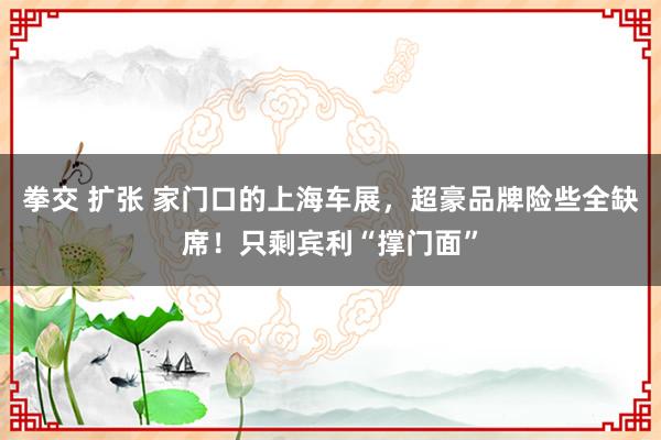 拳交 扩张 家门口的上海车展，超豪品牌险些全缺席！只剩宾利“撑门面”