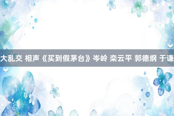 大乱交 相声《买到假茅台》岑岭 栾云平 郭德纲 于谦