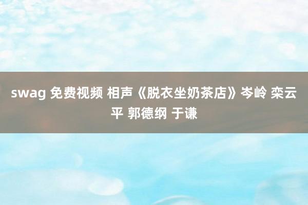 swag 免费视频 相声《脱衣坐奶茶店》岑岭 栾云平 郭德纲 于谦