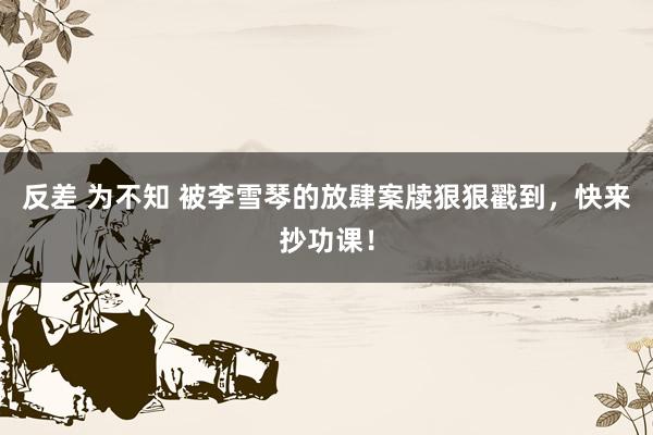 反差 为不知 被李雪琴的放肆案牍狠狠戳到，快来抄功课！