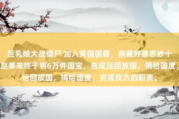 巨乳娘大战僵尸 加入英国国籍，荫藏好意思妙十几年，广东东莞的赵泰来终于将6万件国宝，告成运回故国，捐给国度，完成我方的职责。