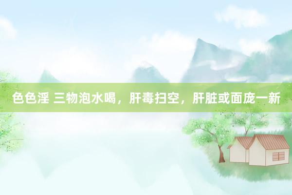 色色淫 三物泡水喝，肝毒扫空，肝脏或面庞一新