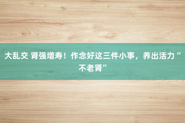 大乱交 肾强增寿！作念好这三件小事，养出活力“不老肾”