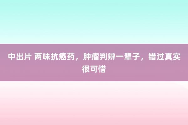 中出片 两味抗癌药，肿瘤判辨一辈子，错过真实很可惜