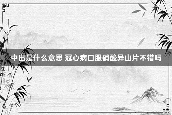 中出是什么意思 冠心病口服硝酸异山片不错吗