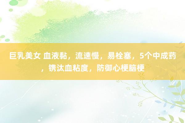 巨乳美女 血液黏，流速慢，易栓塞，5个中成药，镌汰血粘度，防御心梗脑梗