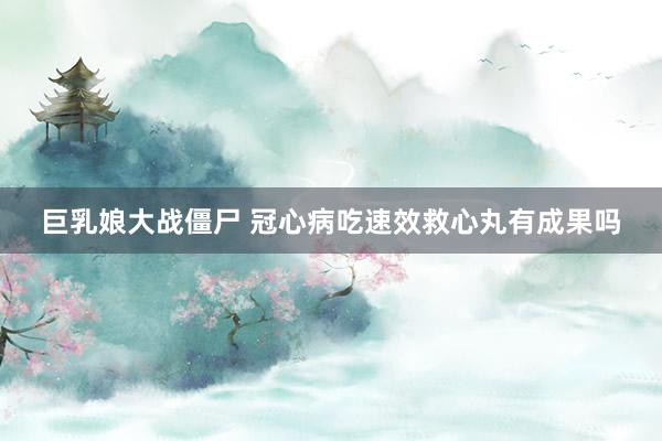 巨乳娘大战僵尸 冠心病吃速效救心丸有成果吗