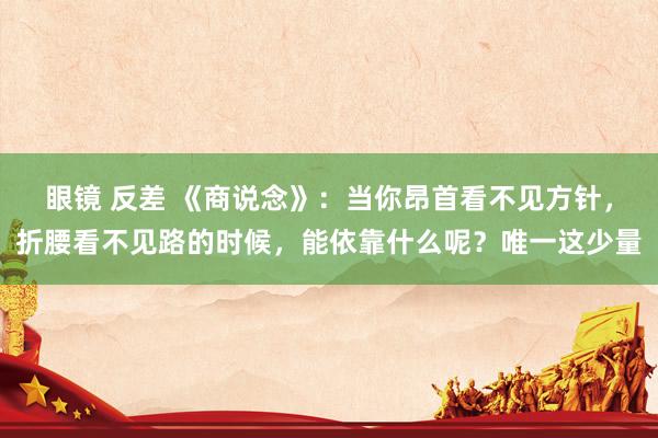 眼镜 反差 《商说念》：当你昂首看不见方针，折腰看不见路的时候，能依靠什么呢？唯一这少量