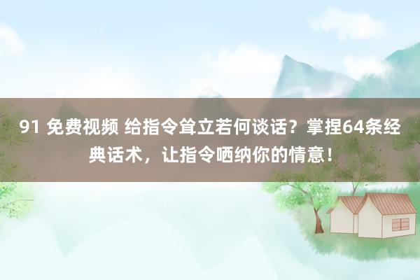 91 免费视频 给指令耸立若何谈话？掌捏64条经典话术，让指令哂纳你的情意！