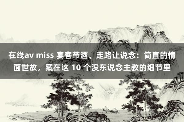 在线av miss 宴客带酒、走路让说念：简直的情面世故，藏在这 10 个没东说念主教的细节里