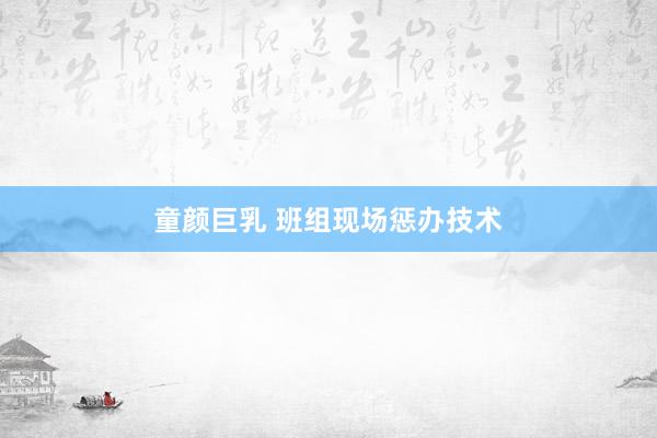 童颜巨乳 班组现场惩办技术