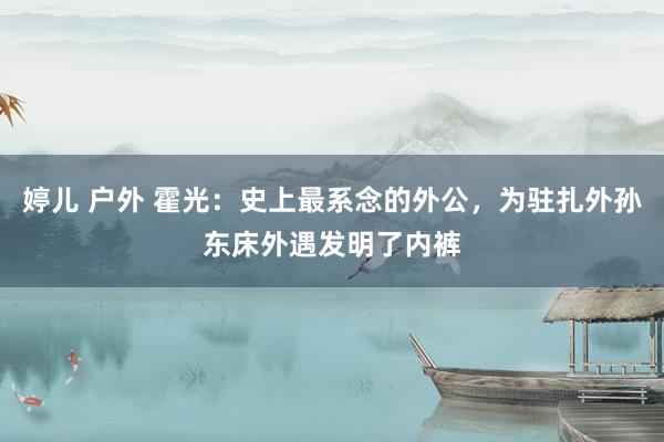 婷儿 户外 霍光：史上最系念的外公，为驻扎外孙东床外遇发明了内裤