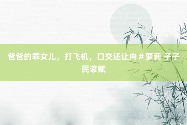 爸爸的乖女儿，打飞机，口交还让禸＃萝莉 子子民谚赋