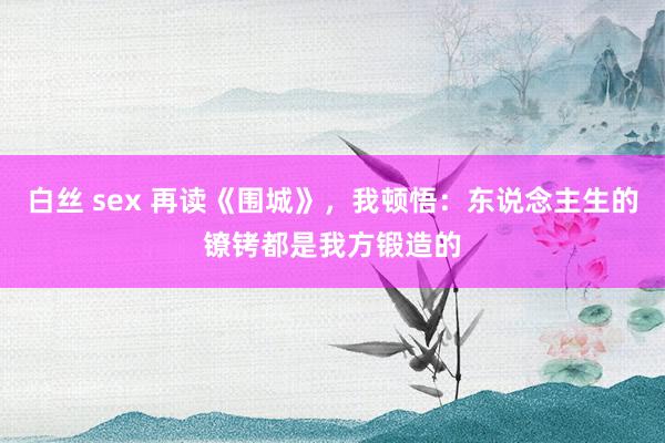 白丝 sex 再读《围城》，我顿悟：东说念主生的镣铐都是我方锻造的