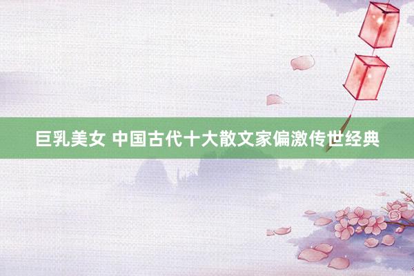 巨乳美女 中国古代十大散文家偏激传世经典