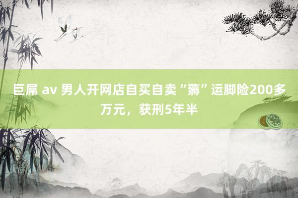 巨屌 av 男人开网店自买自卖“薅”运脚险200多万元，获刑5年半
