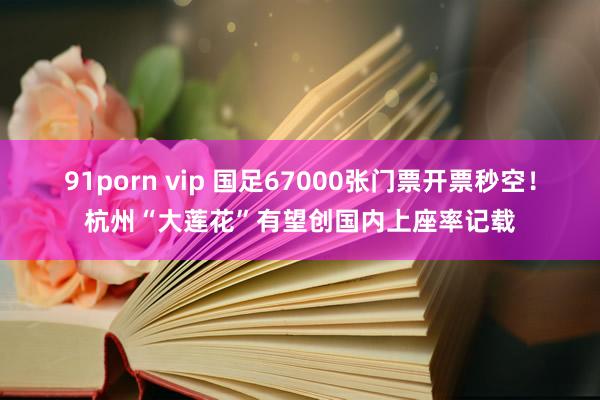 91porn vip 国足67000张门票开票秒空！杭州“大莲花”有望创国内上座率记载